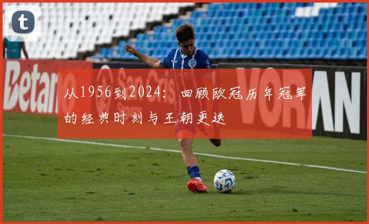 从1956到2024：回顾欧冠历年冠军的经典时刻与王朝更迭