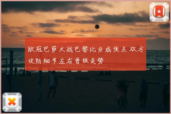 欧冠巴萨大战巴黎比分成焦点 双方攻防细节左右晋级走势