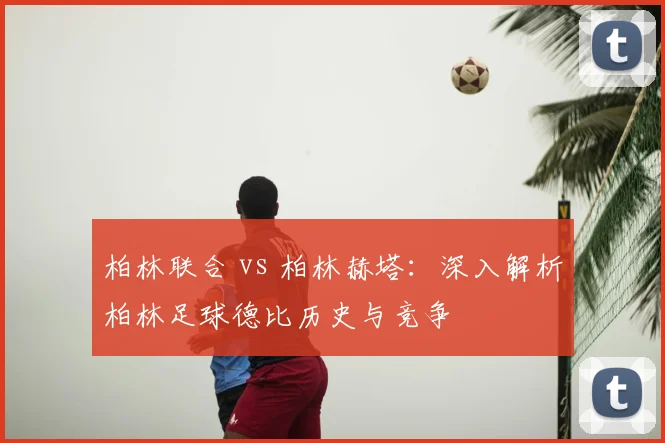 柏林联合 vs 柏林赫塔：深入解析柏林足球德比历史与竞争