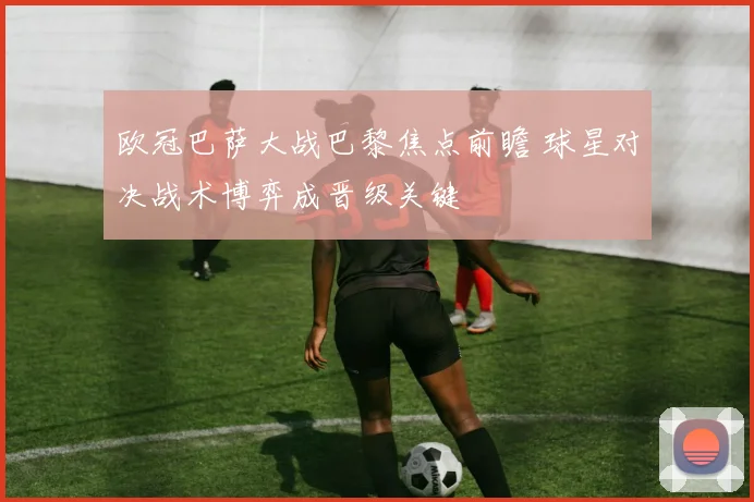 欧冠巴萨大战巴黎焦点前瞻 球星对决战术博弈成晋级关键