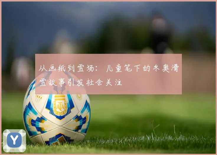 从画纸到雪场：儿童笔下的冬奥滑雪故事引发社会关注