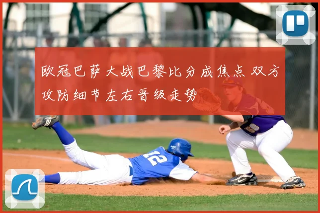 欧冠巴萨大战巴黎比分成焦点 双方攻防细节左右晋级走势