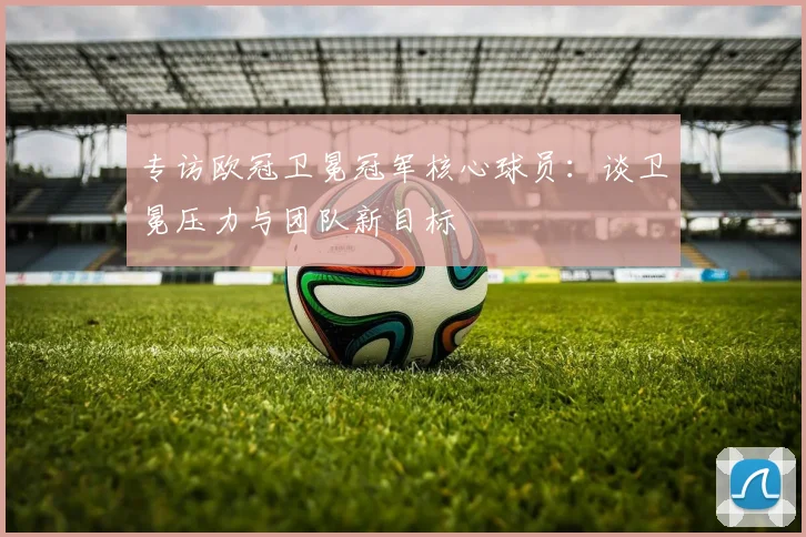 专访欧冠卫冕冠军核心球员：谈卫冕压力与团队新目标
