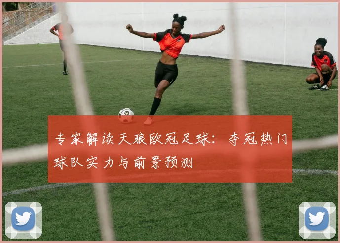 专家解读天狼欧冠足球：夺冠热门球队实力与前景预测