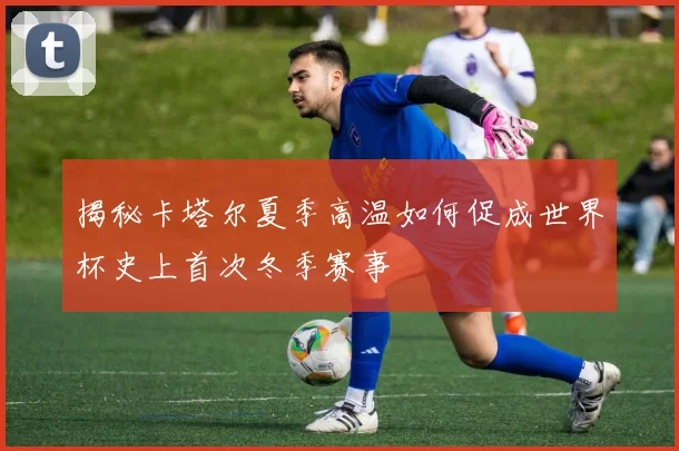 揭秘卡塔尔夏季高温如何促成世界杯史上首次冬季赛事