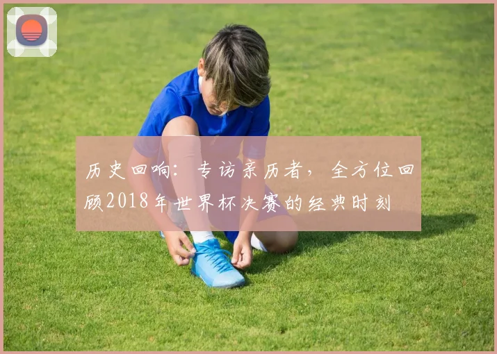 历史回响：专访亲历者，全方位回顾2018年世界杯决赛的经典时刻