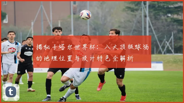 揭秘卡塔尔世界杯：八大顶级球场的地理位置与设计特色全解析