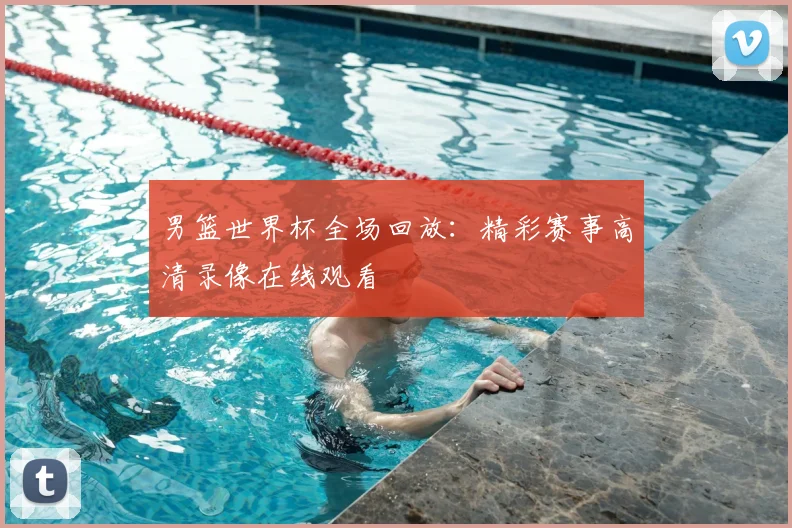 男篮世界杯全场回放:精彩赛事高清录像在线观看