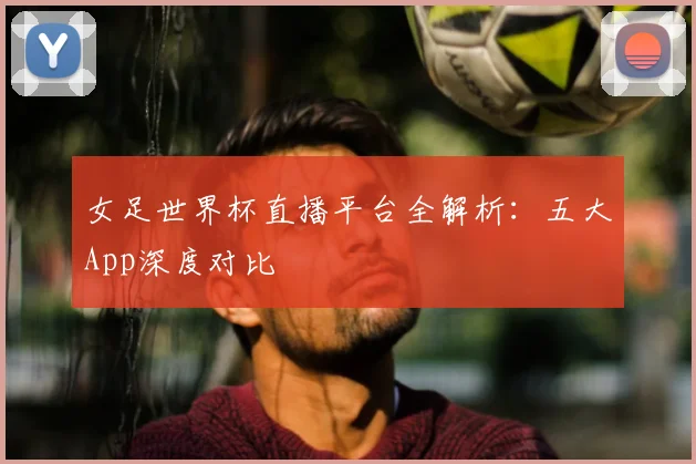 女足世界杯直播平台全解析:五大App深度对比