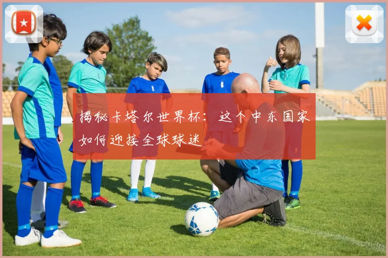 揭秘卡塔尔世界杯：这个中东国家如何迎接全球球迷