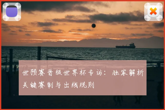 世预赛晋级世界杯专访:独家解析关键赛制与出线规则