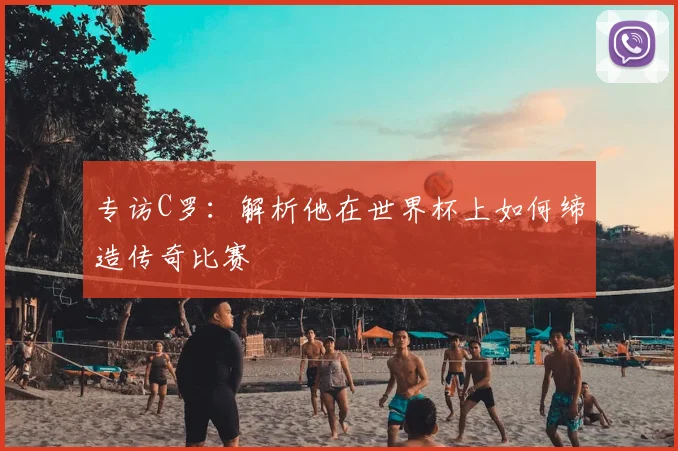 专访C罗:解析他在世界杯上如何缔造传奇比赛