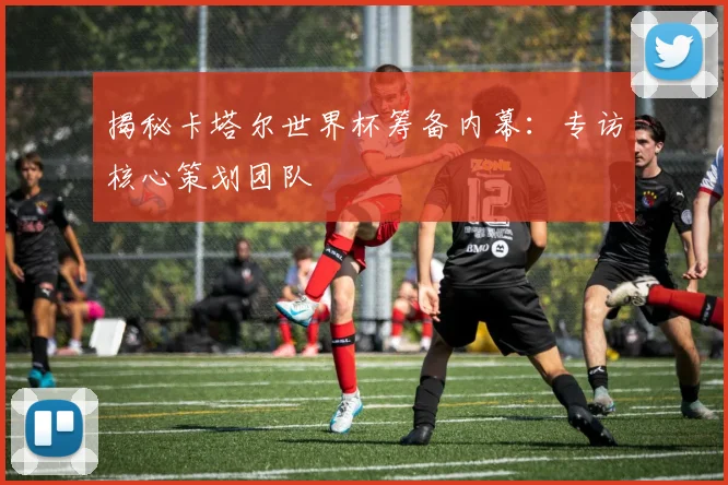 揭秘卡塔尔世界杯筹备内幕：专访核心策划团队