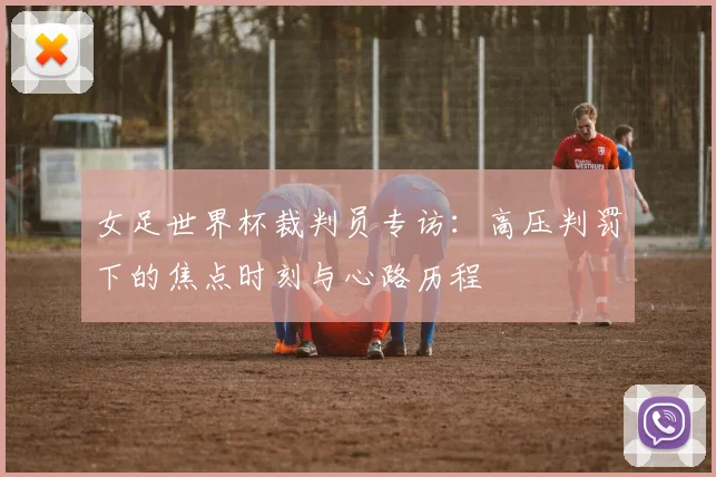 女足世界杯裁判员专访:高压判罚下的焦点时刻与心路历程