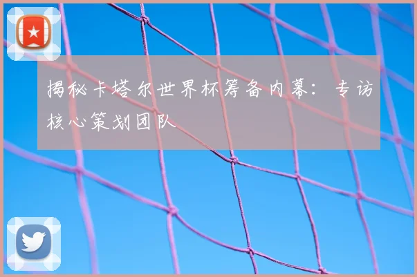 揭秘卡塔尔世界杯筹备内幕：专访核心策划团队