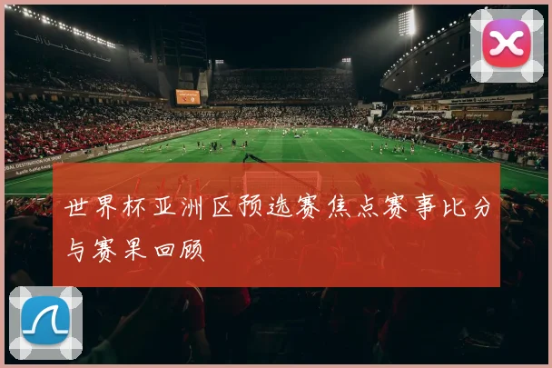 世界杯亚洲区预选赛焦点赛事比分与赛果回顾