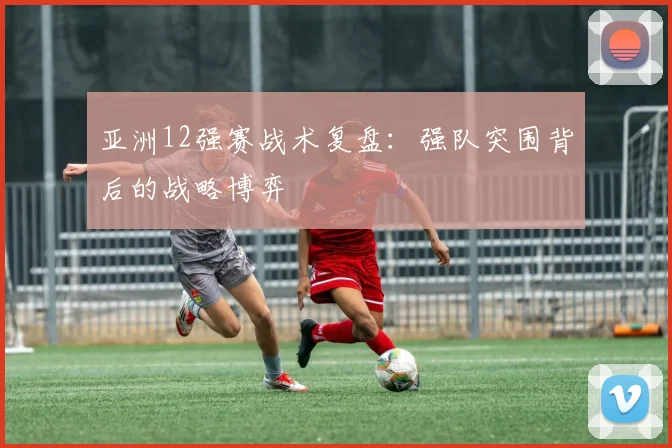 亚洲12强赛战术复盘:强队突围背后的战略博弈