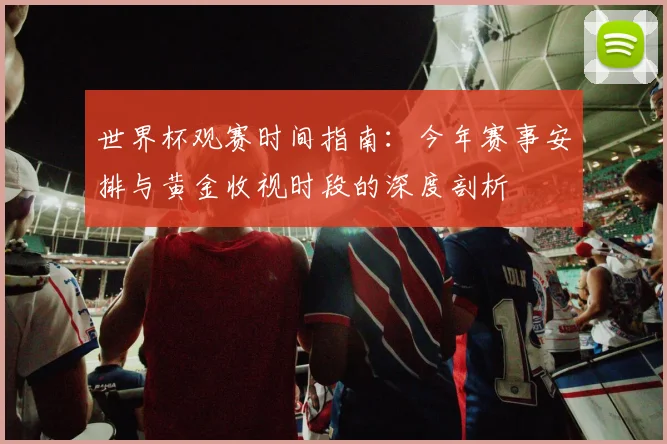世界杯观赛时间指南：今年赛事安排与黄金收视时段的深度剖析