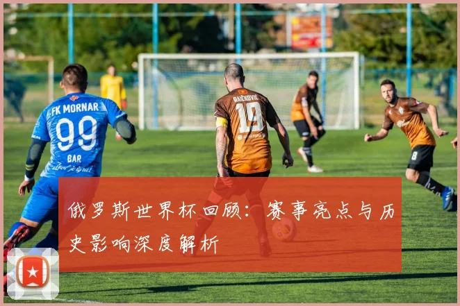 俄罗斯世界杯回顾：赛事亮点与历史影响深度解析